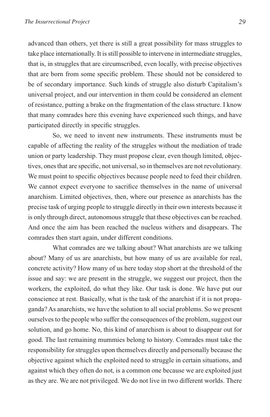 The Insurrectional Project 2  advanced than others, yet there is sill a great possibility for mass struggles to take place internationally.Itisstill possible to intervene in intermediate struggles, thatis, in struggles that are circumscribed, even locally, with precise objectives that are bo from some specific problem. These should not be considered to be of secondary importance. Such kinds of struggle also disturb Capitalism’s universal project, and our intervention in them could be considered an element ofresistance, putting a brake on the fragmentation of the class structure. | know that many comrades here this evening have experienced such things, and have participated directly in specific struggles  So. we need to invent new instruments. These instruments must be capable of affecting the reality of the struggles without the mediation of trade union or party leadership. They must propose clear, even though limited, objec- tives, ones that are specific, not universal, so in themselves are not revolutionary. ‘We must point to specific abjectives because people need to feed their childrn. ‘We cannot expect everyone to sacrifice themselves in the name of universal anarchism. Limited objectives, then, where our presence as anarchists has the prcise task of urging people to struggle directly in their own interests because it is only through direet, autonomous struggle that these objectives can be reached. And once the aim has been reached the nucleus withers and disappears. The comrades then start again, under different conditions.  ‘What comrades are we talking about? What anarchists are we talking about? Many of us are anarchists, but how many of us are available for real concrete activity? How many of us here today stop short at the threshold of the issue and say: we are present in the struggle, we suggest our project, then the workers, the exploited, do what they like. Our task is done. We have put our conscience at rest. Basically, what is the task of the anarchist if it is not propa- ‘ganda? As anarchists, we have the solution to all social problems. So we present ourselves to the people who suffer the consequences of the problem, suggest our solution, and go home. No, this kind of anarchism is about to disappear out for ‘good. The last remaining mummies belong to history. Comrades must take the responsibiliy for struggles upon themselves dircctly and personally because the objective against which the exploited need to struggle in certain situations, and against which they ofien do not, is a common one because we are exploited just as they are. We are not privileged. We do not live in two different worlds. There 